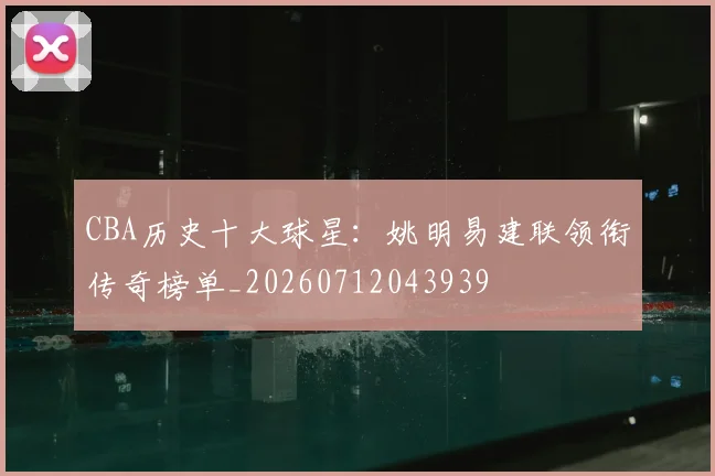 CBA历史十大球星:姚明易建联领衔传奇榜单_20260712043939