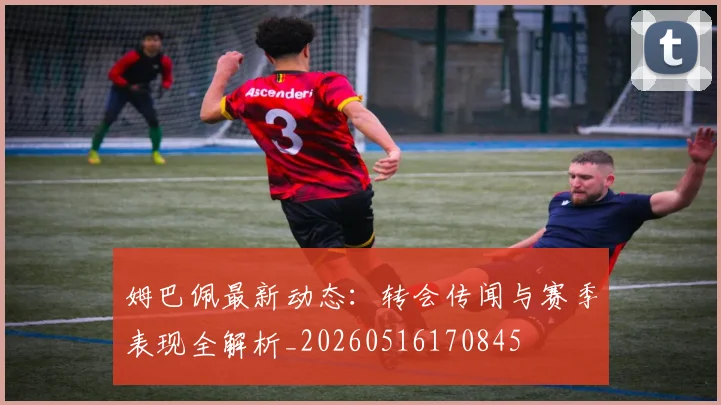 姆巴佩最新动态:转会传闻与赛季表现全解析_20260516170845
