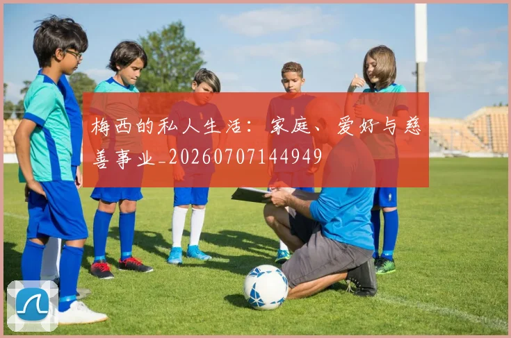 梅西的私人生活:家庭、爱好与慈善事业_20260707144949