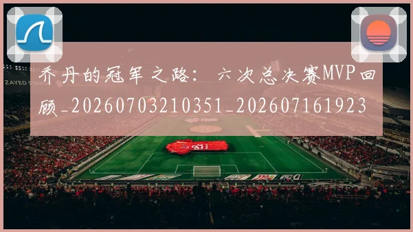 乔丹的冠军之路:六次总决赛MVP回顾_20260703210351_20260716192335