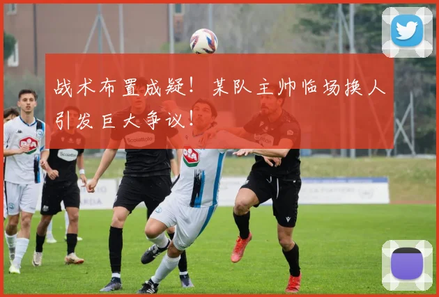 战术布置成疑!某队主帅临场换人引发巨大争议!