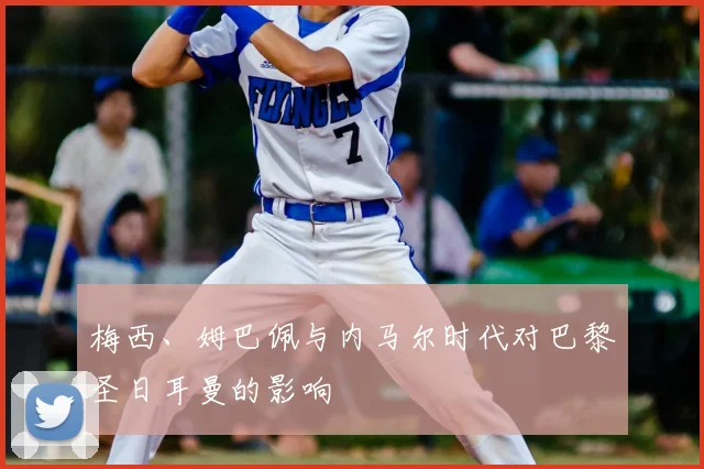 梅西、姆巴佩与内马尔时代对巴黎圣日耳曼的影响
