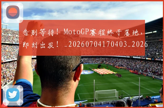 告别等待！MotoGP赛程终于落地，即刻出发！_20260704170403_20260719155040
