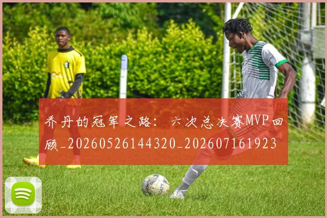 乔丹的冠军之路：六次总决赛MVP回顾_20260526144320_20260716192332