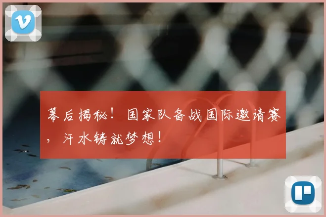 幕后揭秘!国家队备战国际邀请赛,汗水铸就梦想!