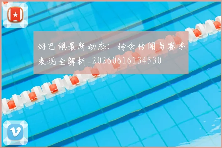 姆巴佩最新动态:转会传闻与赛季表现全解析_20260616134530