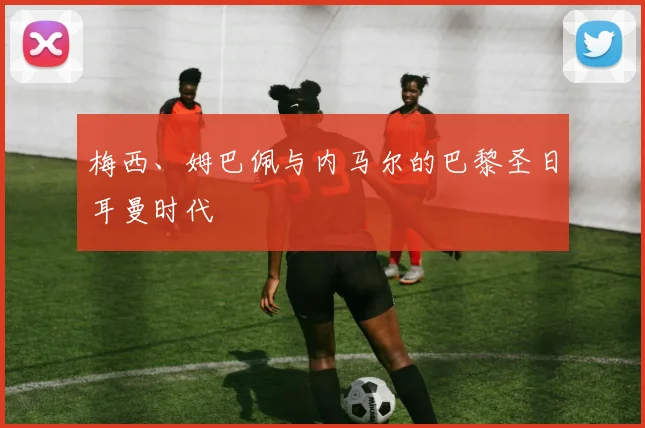 梅西、姆巴佩与内马尔的巴黎圣日耳曼时代