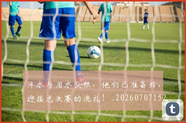 汗水与泪水交织,他们已准备好,迎接总决赛的洗礼!_20260707152918