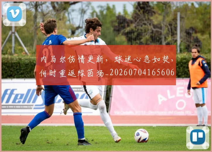 内马尔伤情更新,球迷心急如焚,何时重返绿茵场_20260704165606