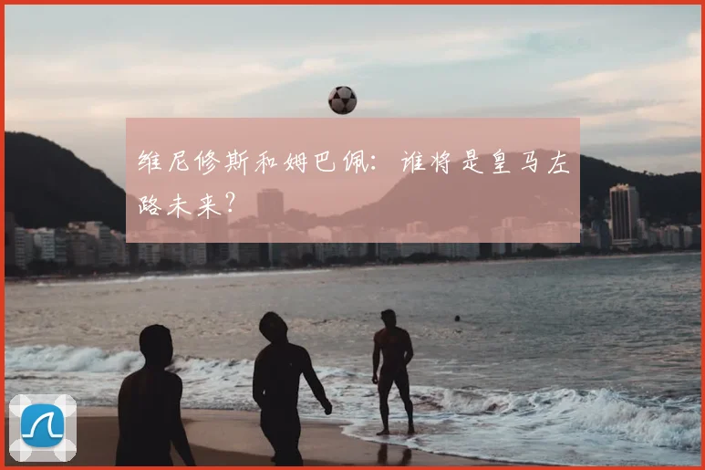 维尼修斯和姆巴佩:谁将是皇马左路未来?