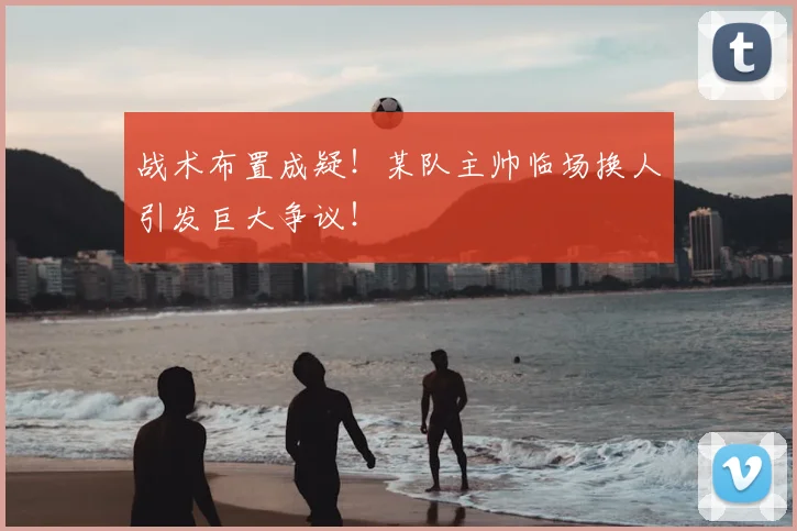 战术布置成疑!某队主帅临场换人引发巨大争议!