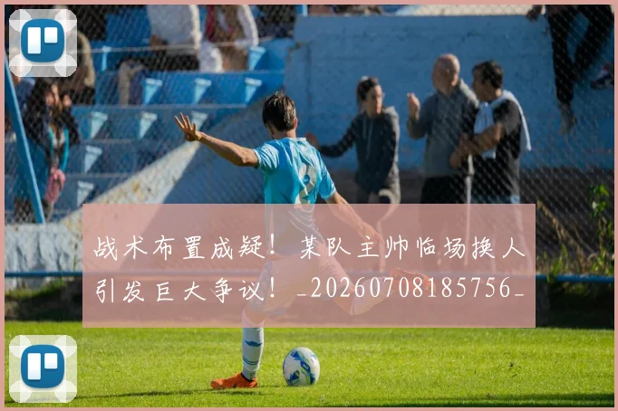 战术布置成疑!某队主帅临场换人引发巨大争议!_20260708185756_20260723181733